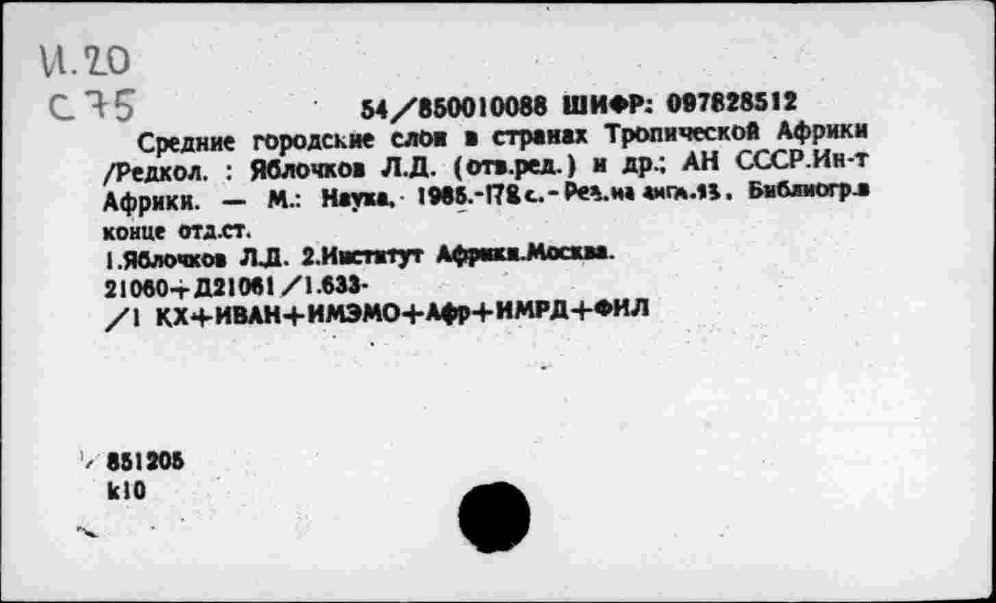 ﻿ИЛО
С 45	54/850010088 ШИФР: 097828512
Средние городские слои в странах Тропической Африки /Редкой. : Яблочков Л.Д. (отв.ред.) и др.; АН СССР.Ин-т Африки. — М.: Наука. 1985.-178 с.-₽е%.на «игм.п. Бмблиогр.» конце отдгг.
I.Яблочков ЛЛ. 2.Иистжтут Афрш.Мосхм.
21080+Д21081/1.633-
/I КХ+ИВАН+ИМЭМО+Афр+ИМРД+ФИЛ
’/ 851205 кЮ